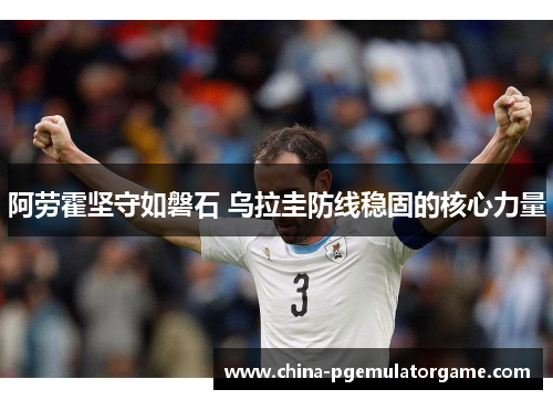 阿劳霍坚守如磐石 乌拉圭防线稳固的核心力量 阿劳霍坚守如磐石 乌拉圭防线稳固的核心力量