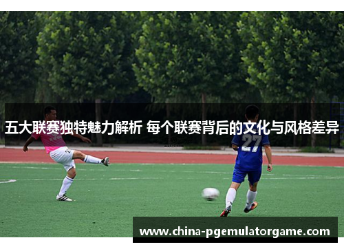 五大联赛独特魅力解析 每个联赛背后的文化与风格差异