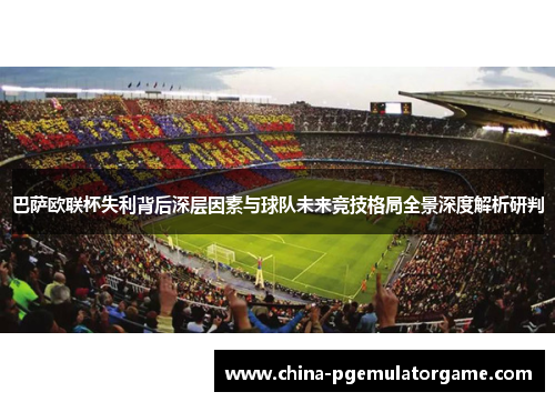 巴萨欧联杯失利背后深层因素与球队未来竞技格局全景深度解析研判