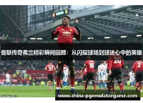 曼联传奇弗兰精彩瞬间回顾：从闪耀球场到球迷心中的英雄