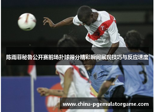 陈雨菲秘鲁公开赛前场扑球得分精彩瞬间展现技巧与反应速度 陈雨菲秘鲁公开赛前场扑球得分精彩瞬间展现技巧与反应速度