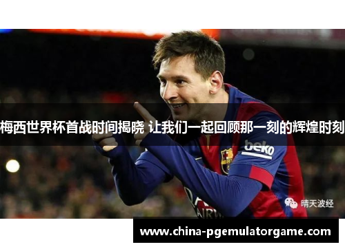 梅西世界杯首战时间揭晓 让我们一起回顾那一刻的辉煌时刻