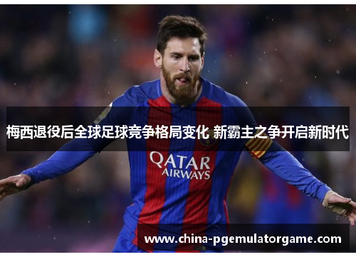 梅西退役后全球足球竞争格局变化 新霸主之争开启新时代