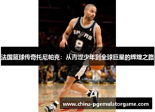 法国篮球传奇托尼帕克：从青涩少年到全球巨星的辉煌之路