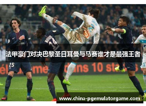 法甲豪门对决巴黎圣日耳曼与马赛谁才是最强王者