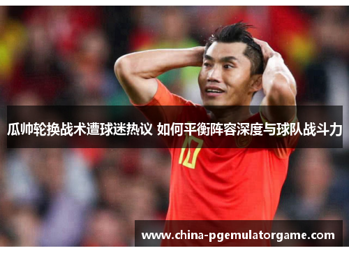 瓜帅轮换战术遭球迷热议 如何平衡阵容深度与球队战斗力