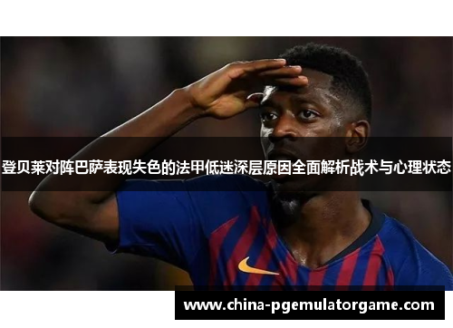 登贝莱对阵巴萨表现失色的法甲低迷深层原因全面解析战术与心理状态