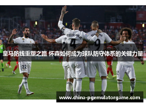 皇马防线重塑之路 怀森如何成为球队防守体系的关键力量 皇马防线重塑之路 怀森如何成为球队防守体系的关键力量