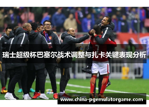 瑞士超级杯巴塞尔战术调整与扎卡关键表现分析 瑞士超级杯巴塞尔战术调整与扎卡关键表现分析
