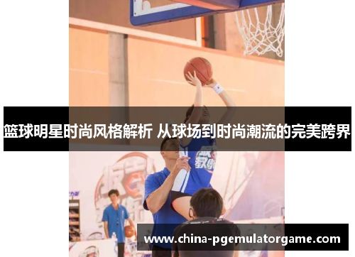 篮球明星时尚风格解析 从球场到时尚潮流的完美跨界